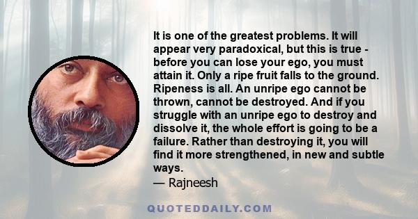 It is one of the greatest problems. It will appear very paradoxical, but this is true - before you can lose your ego, you must attain it. Only a ripe fruit falls to the ground. Ripeness is all. An unripe ego cannot be