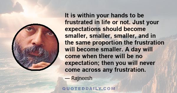 It is within your hands to be frustrated in life or not. Just your expectations should become smaller, smaller, smaller, and in the same proportion the frustration will become smaller. A day will come when there will be