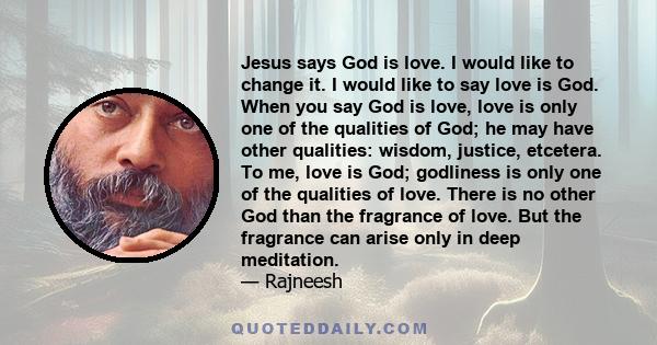 Jesus says God is love. I would like to change it. I would like to say love is God. When you say God is love, love is only one of the qualities of God; he may have other qualities: wisdom, justice, etcetera. To me, love