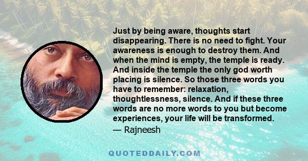 Just by being aware, thoughts start disappearing. There is no need to fight. Your awareness is enough to destroy them. And when the mind is empty, the temple is ready. And inside the temple the only god worth placing is