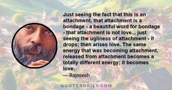 Just seeing the fact that this is an attachment, that attachment is a bondage - a beautiful word for bondage - that attachment is not love... just seeing the ugliness of attachment - it drops; then arises love. The same