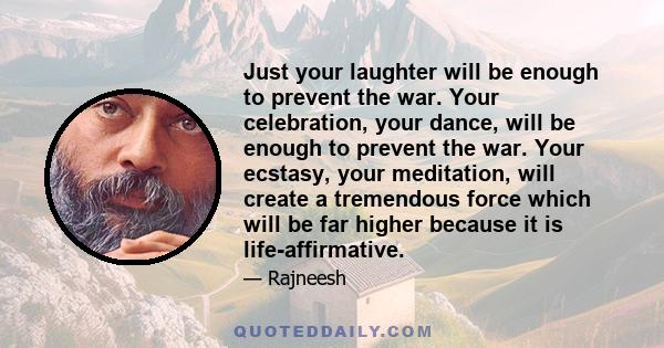 Just your laughter will be enough to prevent the war. Your celebration, your dance, will be enough to prevent the war. Your ecstasy, your meditation, will create a tremendous force which will be far higher because it is