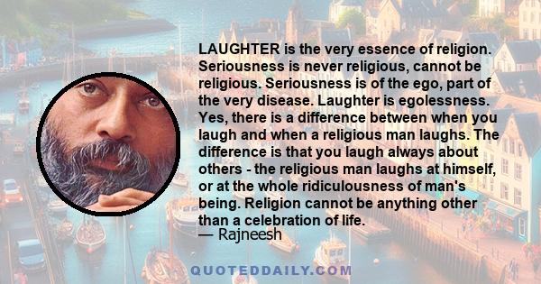 Laughter is the very essence of religion. Seriousness is never religious, cannot be religious. Seriousness is of the ego, part of the very disease. Laughter is egolessness.