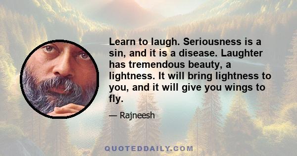 Learn to laugh. Seriousness is a sin, and it is a disease. Laughter has tremendous beauty, a lightness. It will bring lightness to you, and it will give you wings to fly. And life is so full of opportunities. You just