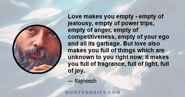 Love makes you empty - empty of jealousy, empty of power trips, empty of anger, empty of competitiveness, empty of your ego and all its garbage. But love also makes you full of things which are unknown to you right now;
