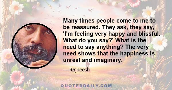 Many times people come to me to be reassured. They ask, they say, 'I'm feeling very happy and blissful. What do you say?' What is the need to say anything? The very need shows that the happiness is unreal and imaginary.