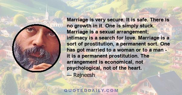 Marriage is very secure. It is safe. There is no growth in it. One is simply stuck. Marriage is a sexual arrangement; intimacy is a search for love. Marriage is a sort of prostitution, a permanent sort. One has got