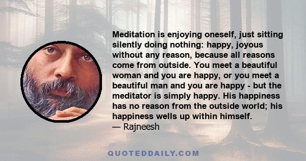 Meditation is enjoying oneself, just sitting silently doing nothing: happy, joyous without any reason, because all reasons come from outside. You meet a beautiful woman and you are happy, or you meet a beautiful man and