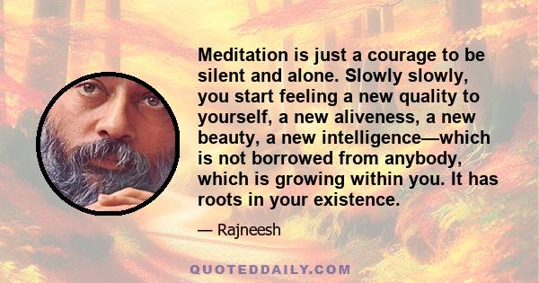 Meditation is just a courage to be silent and alone. Slowly slowly, you start feeling a new quality to yourself, a new aliveness, a new beauty, a new intelligence—which is not borrowed from anybody, which is growing