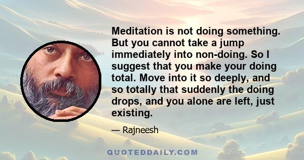 Meditation is not doing something. But you cannot take a jump immediately into non-doing. So I suggest that you make your doing total. Move into it so deeply, and so totally that suddenly the doing drops, and you alone