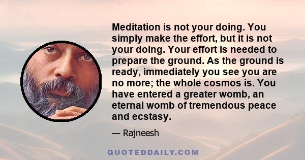 Meditation is not your doing. You simply make the effort, but it is not your doing. Your effort is needed to prepare the ground. As the ground is ready, immediately you see you are no more; the whole cosmos is. You have
