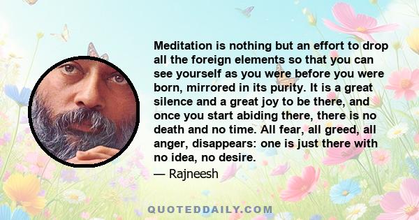Meditation is nothing but an effort to drop all the foreign elements so that you can see yourself as you were before you were born, mirrored in its purity. It is a great silence and a great joy to be there, and once you