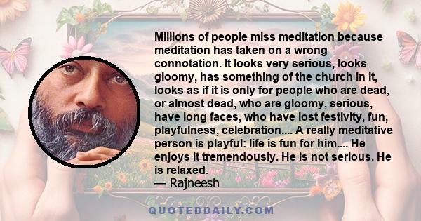 Millions of people miss meditation because meditation has taken on a wrong connotation. It looks very serious, looks gloomy, has something of the church in it, looks as if it is only for people who are dead, or almost
