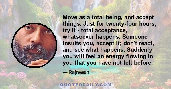 Move as a total being, and accept things. Just for twenty-four hours, try it - total acceptance, whatsoever happens. Someone insults you, accept it; don't react, and see what happens. Suddenly you will feel an energy