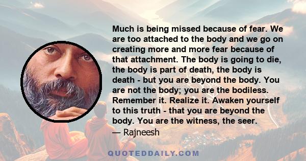 Much is being missed because of fear. We are too attached to the body and we go on creating more and more fear because of that attachment. The body is going to die, the body is part of death, the body is death - but you