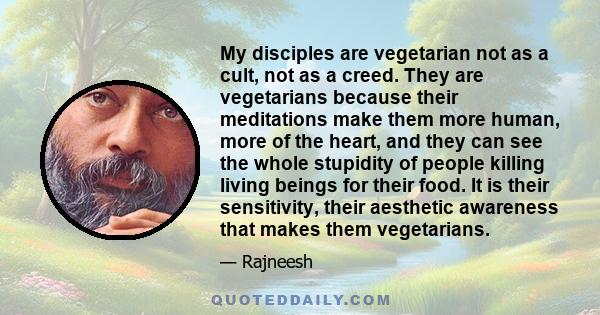 My disciples are vegetarian not as a cult, not as a creed. They are vegetarians because their meditations make them more human, more of the heart, and they can see the whole stupidity of people killing living beings for