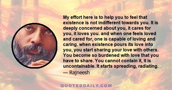 My effort here is to help you to feel that existence is not indifferent towards you. It is deeply concerned about you, it cares for you, it loves you. and when one feels loved and cared for, one is capable of loving and