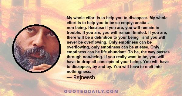 My whole effort is to help you to disappear. My whole effort is to help you to be so empty: anatta - non-being. Because if you are, you will remain in trouble. If you are, you will remain limited. If you are, there will