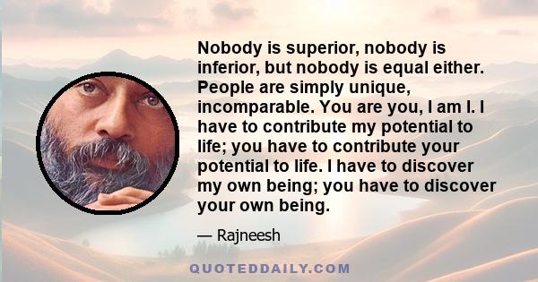 Nobody is superior, nobody is inferior, but nobody is equal either. People are simply unique, incomparable. You are you, I am I. I have to contribute my potential to life; you have to contribute your potential to life.