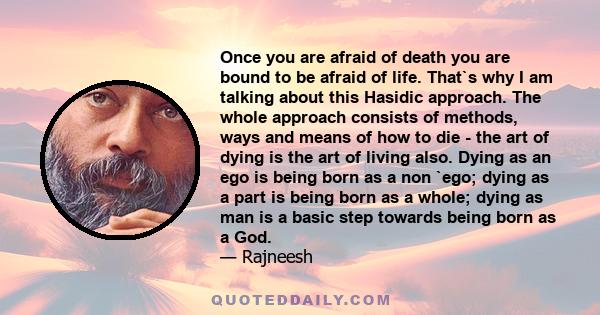 Once you are afraid of death you are bound to be afraid of life. That`s why I am talking about this Hasidic approach. The whole approach consists of methods, ways and means of how to die - the art of dying is the art of