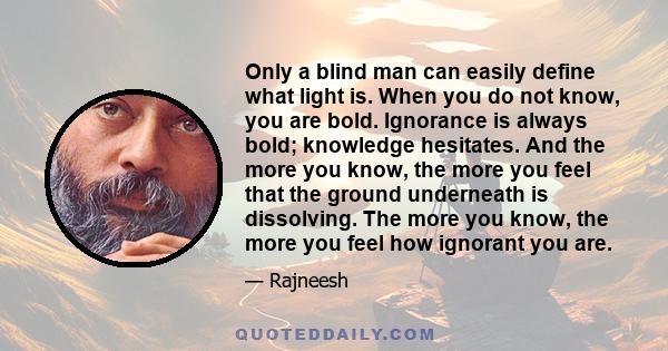 Only a blind man can easily define what light is. When you do not know, you are bold. Ignorance is always bold; knowledge hesitates. And the more you know, the more you feel that the ground underneath is dissolving. The