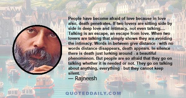 People have become afraid of love because in love also, death penetrates. If two lovers are sitting side by side in deep love and intimacy, not even talking.... Talking is an escape, an escape from love. When two lovers