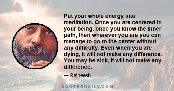 Put your whole energy into meditation. Once you are centered in your being, once you know the inner path, then wherever you are you can manage to go to the center without any difficulty. Even when you are dying, it will