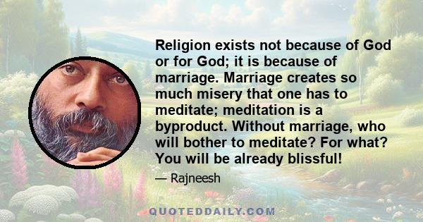 Religion exists not because of God or for God; it is because of marriage. Marriage creates so much misery that one has to meditate; meditation is a byproduct. Without marriage, who will bother to meditate? For what? You