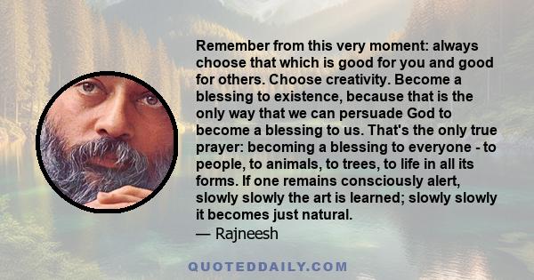 Remember from this very moment: always choose that which is good for you and good for others. Choose creativity. Become a blessing to existence, because that is the only way that we can persuade God to become a blessing