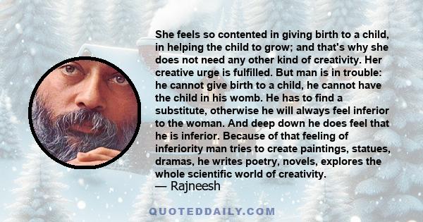 She feels so contented in giving birth to a child, in helping the child to grow; and that's why she does not need any other kind of creativity. Her creative urge is fulfilled. But man is in trouble: he cannot give birth