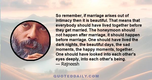 So remember, if marriage arises out of intimacy then it is beautiful. That means that everybody should have lived together before they get married. The honeymoon should not happen after marriage, it should happen before