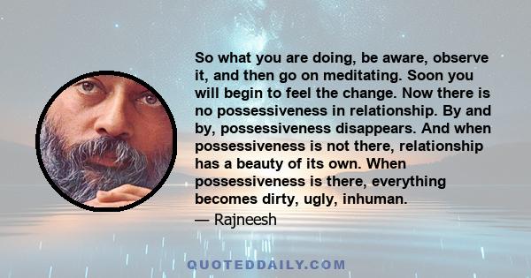 So what you are doing, be aware, observe it, and then go on meditating. Soon you will begin to feel the change. Now there is no possessiveness in relationship. By and by, possessiveness disappears. And when