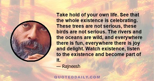Take hold of your own life. See that the whole existence is celebrating. These trees are not serious, these birds are not serious. The rivers and the oceans are wild, and everywhere there is fun, everywhere there is joy