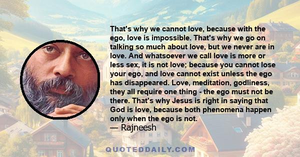 That's why we cannot love, because with the ego, love is impossible. That's why we go on talking so much about love, but we never are in love. And whatsoever we call love is more or less sex, it is not love; because you