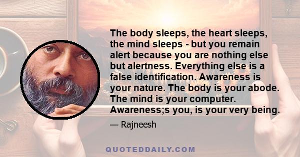 The body sleeps, the heart sleeps, the mind sleeps - but you remain alert because you are nothing else but alertness. Everything else is a false identification. Awareness is your nature. The body is your abode. The mind