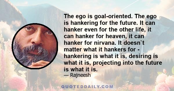 The ego is goal-oriented. The ego is hankering for the future. It can hanker even for the other life, it can hanker for heaven, it can hanker for nirvana. It doesn`t matter what it hankers for - hankering is what it is,
