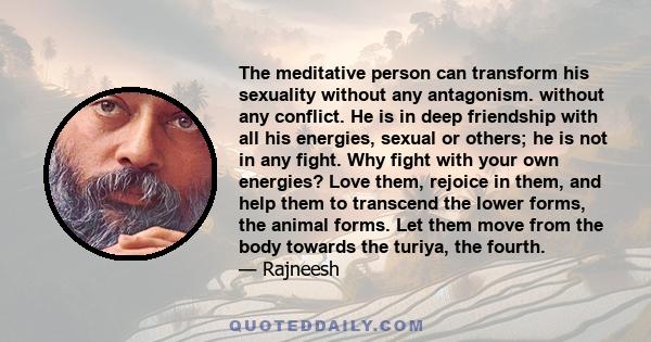 The meditative person can transform his sexuality without any antagonism. without any conflict. He is in deep friendship with all his energies, sexual or others; he is not in any fight. Why fight with your own energies?
