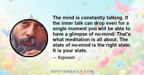 The mind is constantly talking. If the inner talk can drop even for a single moment you will be able to have a glimpse of no-mind. That's what meditation is all about. The state of no-mind is the right state. It is your