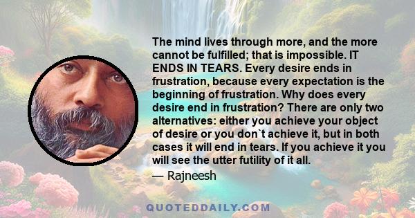The mind lives through more, and the more cannot be fulfilled; that is impossible. IT ENDS IN TEARS. Every desire ends in frustration, because every expectation is the beginning of frustration. Why does every desire end