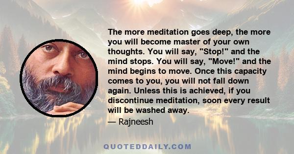 The more meditation goes deep, the more you will become master of your own thoughts. You will say, Stop! and the mind stops. You will say, Move! and the mind begins to move. Once this capacity comes to you, you will not