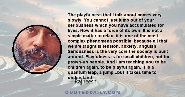 The playfulness that I talk about comes very slowly. You cannot just jump out of your seriousness which you have accumulated for lives. Now it has a force of its own. It is not a simple matter to relax; it is one of the