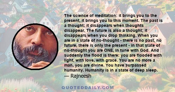 The science of meditation: it brings you to the present, it brings you to this moment. The past is a thought; it disappears when thoughts disappear. The future is also a thought; it disappears when you drop thinking.