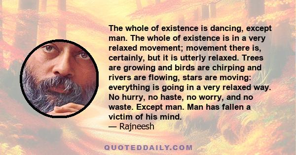 The whole of existence is dancing, except man. The whole of existence is in a very relaxed movement; movement there is, certainly, but it is utterly relaxed. Trees are growing and birds are chirping and rivers are