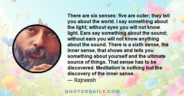 There are six senses: five are outer; they tell you about the world. I say something about the light; without eyes you will not know light. Ears say something about the sound; without ears you will not know anything