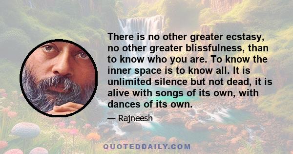 There is no other greater ecstasy, no other greater blissfulness, than to know who you are. To know the inner space is to know all. It is unlimited silence but not dead, it is alive with songs of its own, with dances of