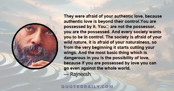They were afraid of your authentic love, because authentic love is beyond their control.You are possessed by it. You are not the possessor, you are the possessed. And every society wants you to be in control. The