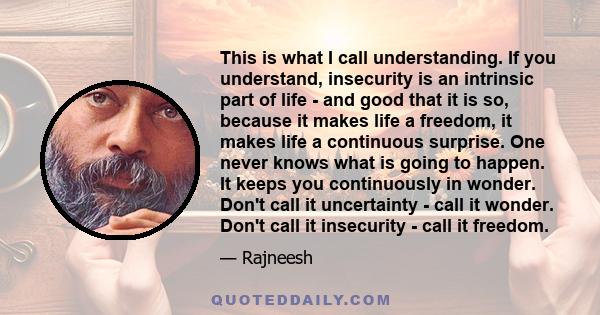 This is what I call understanding. If you understand, insecurity is an intrinsic part of life - and good that it is so, because it makes life a freedom, it makes life a continuous surprise. One never knows what is going