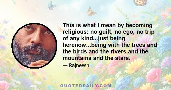This is what I mean by becoming religious: no guilt, no ego, no trip of any kind...just being herenow...being with the trees and the birds and the rivers and the mountains and the stars.