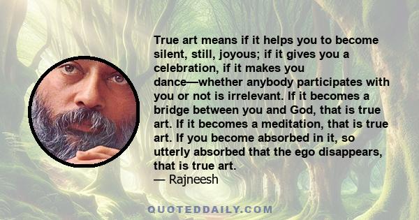True art means if it helps you to become silent, still, joyous; if it gives you a celebration, if it makes you dance—whether anybody participates with you or not is irrelevant. If it becomes a bridge between you and