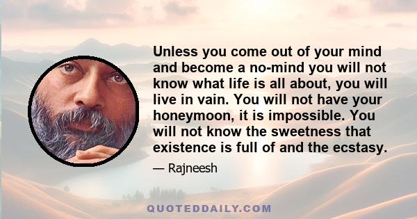 Unless you come out of your mind and become a no-mind you will not know what life is all about, you will live in vain. You will not have your honeymoon, it is impossible. You will not know the sweetness that existence